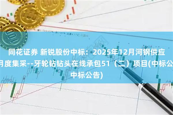 同花证券 新锐股份中标:2025年12月河钢供应链月度集采--牙轮钻钻头在线承包51(二)项目(中标公告)