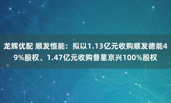 龙辉优配 顺发恒能：拟以1.13亿元收购顺发德能49%股权、1.47亿元收购普星京兴100%股权
