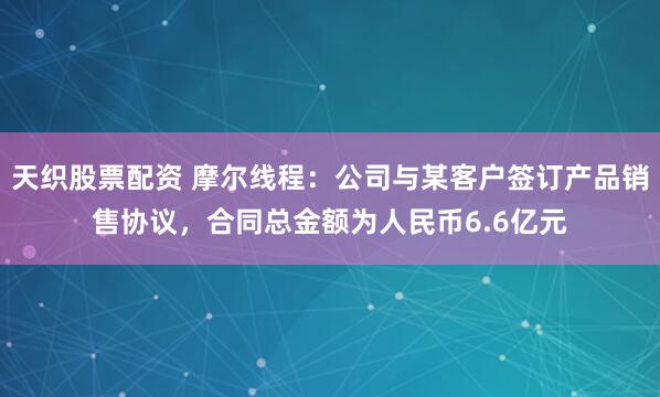天织股票配资 摩尔线程：公司与某客户签订产品销售协议，合同总金额为人民币6.6亿元