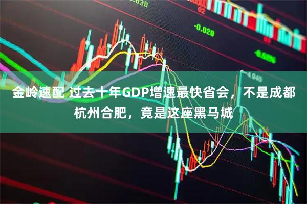 金岭速配 过去十年GDP增速最快省会，不是成都杭州合肥，竟是这座黑马城