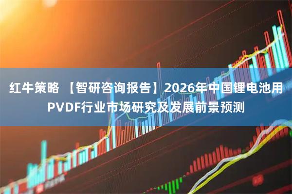 红牛策略 【智研咨询报告】2026年中国锂电池用PVDF行业市场研究及发展前景预测