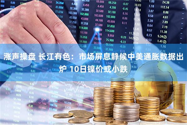 涨声操盘 长江有色：市场屏息静候中美通胀数据出炉 10日镍价或小跌