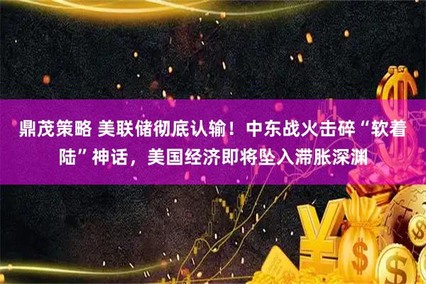 鼎茂策略 美联储彻底认输！中东战火击碎“软着陆”神话，美国经济即将坠入滞胀深渊