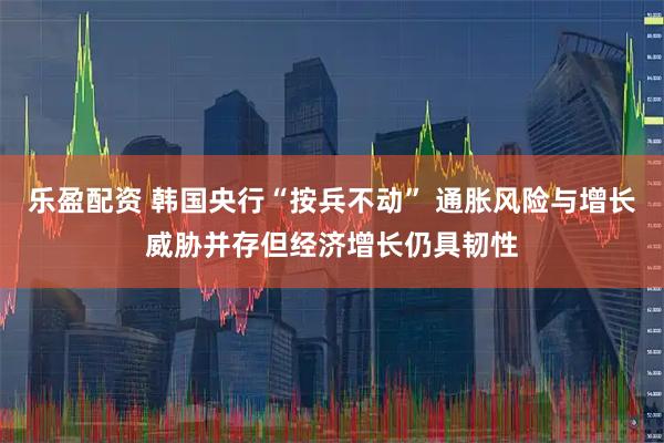 乐盈配资 韩国央行“按兵不动” 通胀风险与增长威胁并存但经济增长仍具韧性