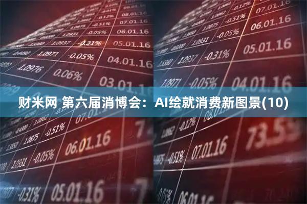 财米网 第六届消博会：AI绘就消费新图景(10)