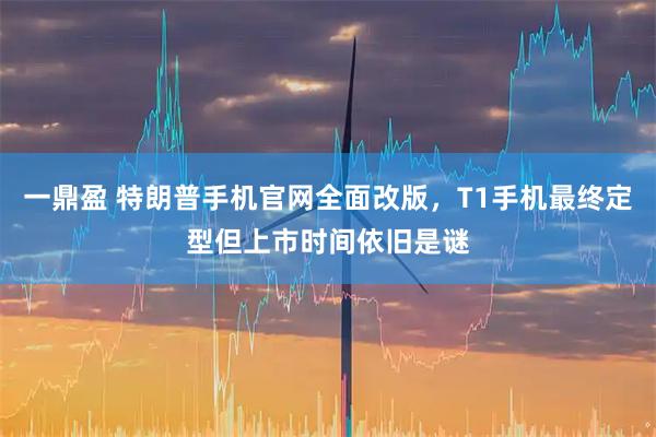 一鼎盈 特朗普手机官网全面改版，T1手机最终定型但上市时间依旧是谜