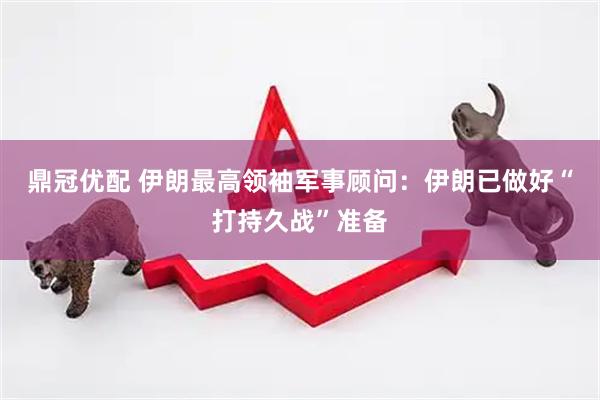 鼎冠优配 伊朗最高领袖军事顾问：伊朗已做好“打持久战”准备