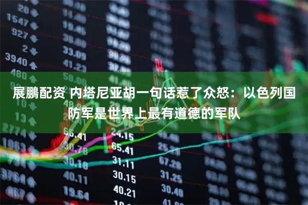 展鵬配资 内塔尼亚胡一句话惹了众怒：以色列国防军是世界上最有道德的军队
