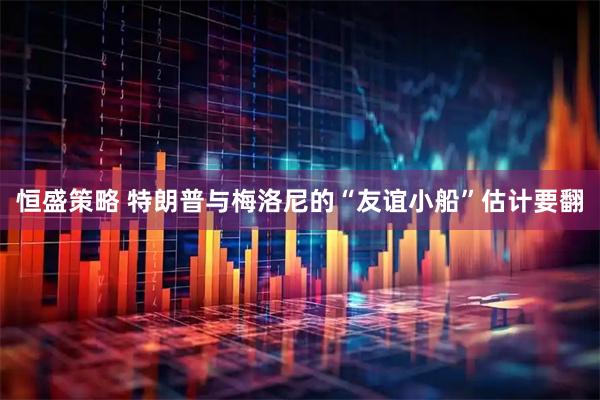 恒盛策略 特朗普与梅洛尼的“友谊小船”估计要翻