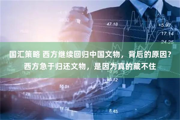 国汇策略 西方继续回归中国文物，背后的原因？西方急于归还文物，是因为真的藏不住