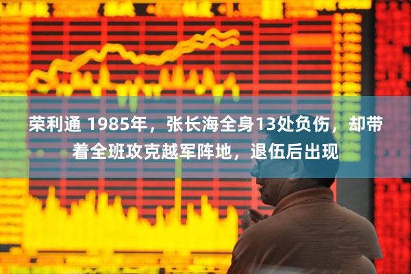 荣利通 1985年，张长海全身13处负伤，却带着全班攻克越军阵地，退伍后出现