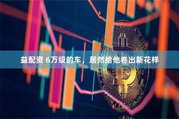 益配资 6万级的车，居然给他卷出新花样
