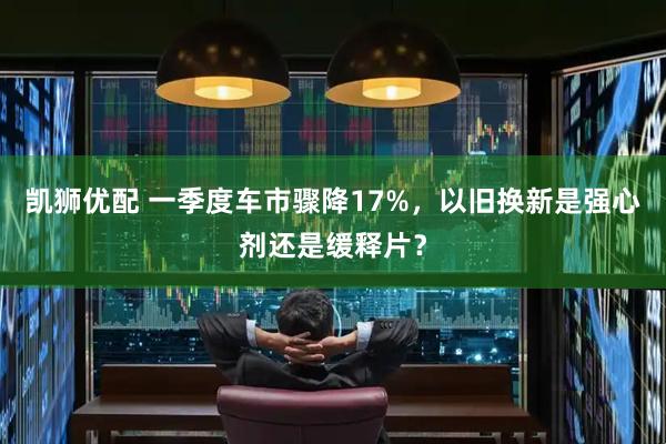 凯狮优配 一季度车市骤降17%，以旧换新是强心剂还是缓释片？