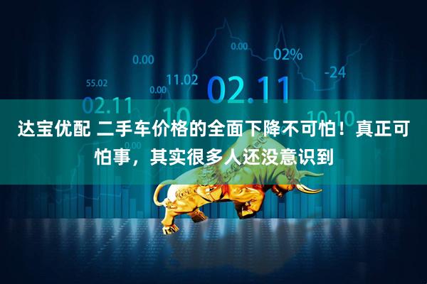 达宝优配 二手车价格的全面下降不可怕！真正可怕事，其实很多人还没意识到