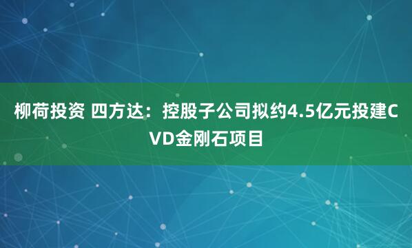 柳荷投资 四方达：控股子公司拟约4.5亿元投建CVD金刚石项目