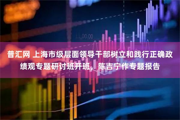 普汇网 上海市级层面领导干部树立和践行正确政绩观专题研讨班开班，陈吉宁作专题报告