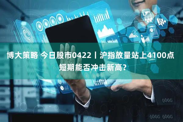 博大策略 今日股市0422丨沪指放量站上4100点  短期能否冲击新高？