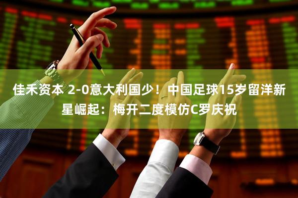 佳禾资本 2-0意大利国少！中国足球15岁留洋新星崛起：梅开二度模仿C罗庆祝