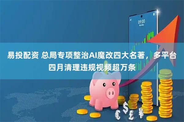 易投配资 总局专项整治AI魔改四大名著，多平台四月清理违规视频超万条