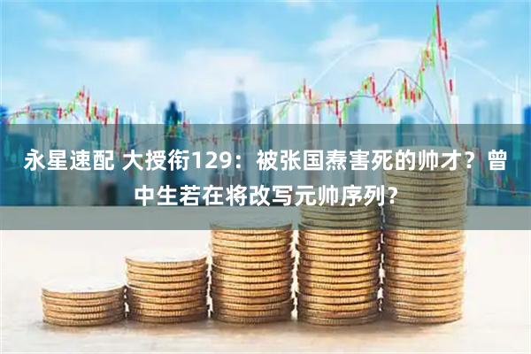 永星速配 大授衔129：被张国焘害死的帅才？曾中生若在将改写元帅序列？