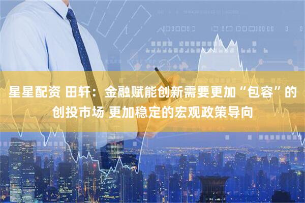 星星配资 田轩：金融赋能创新需要更加“包容”的创投市场 更加稳定的宏观政策导向