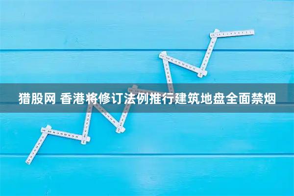 猎股网 香港将修订法例推行建筑地盘全面禁烟