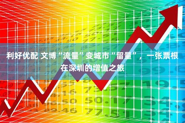 利好优配 文博“流量”变城市“留量”，一张票根在深圳的增值之旅