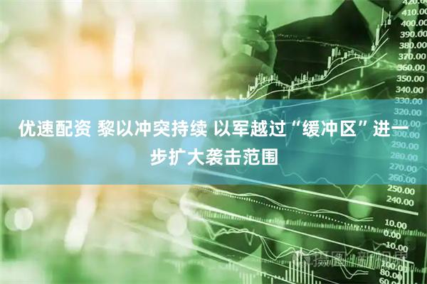 优速配资 黎以冲突持续 以军越过“缓冲区”进一步扩大袭击范围