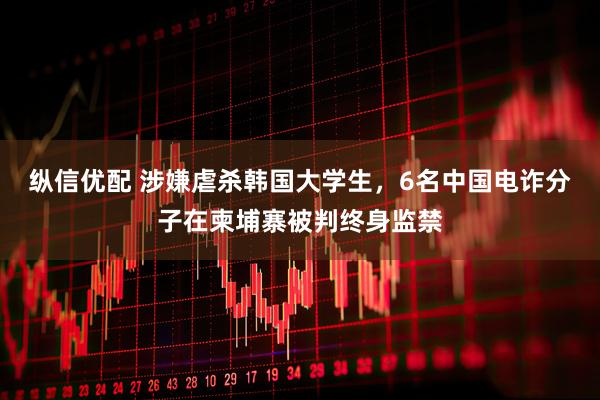 纵信优配 涉嫌虐杀韩国大学生，6名中国电诈分子在柬埔寨被判终身监禁