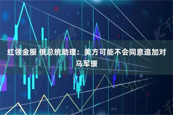 红领金服 俄总统助理：美方可能不会同意追加对乌军援