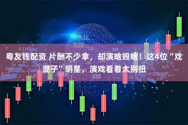 粤友钱配资 片酬不少拿，却演啥毁啥！这4位“戏混子”明星，演戏看着太别扭