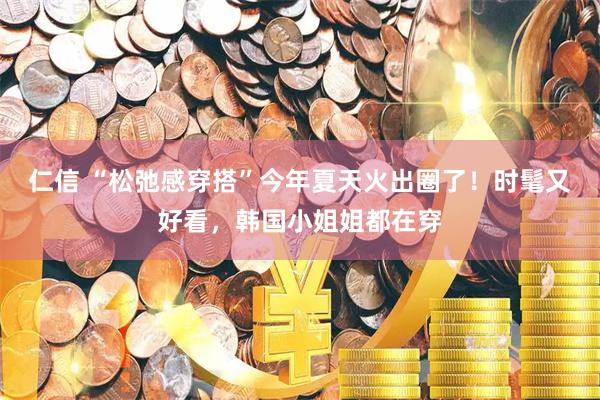 仁信 “松弛感穿搭”今年夏天火出圈了！时髦又好看，韩国小姐姐都在穿