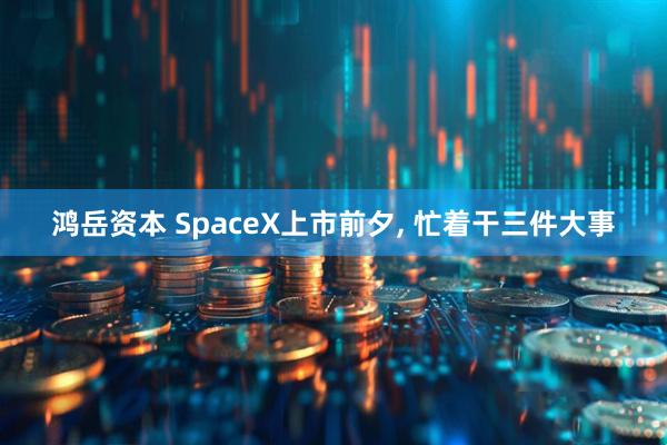 鸿岳资本 SpaceX上市前夕, 忙着干三件大事