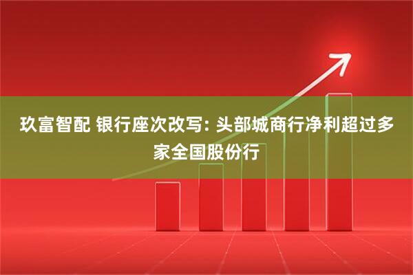 玖富智配 银行座次改写: 头部城商行净利超过多家全国股份行