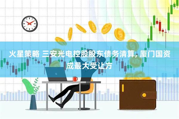 火星策略 三安光电控股股东债务清算, 厦门国资成最大受让方