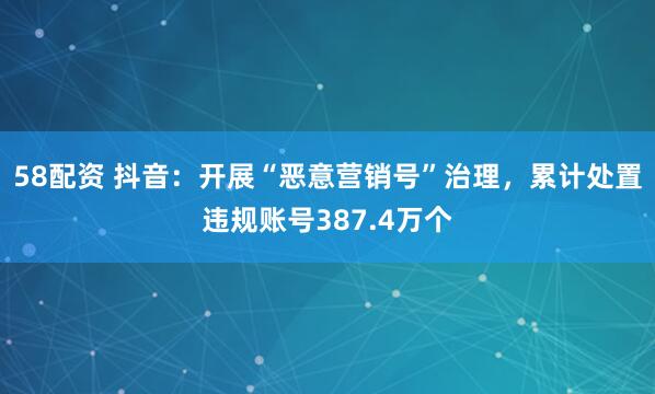58配资 抖音:开展“恶意营销号”治理,累计处置违规账号387.4万个