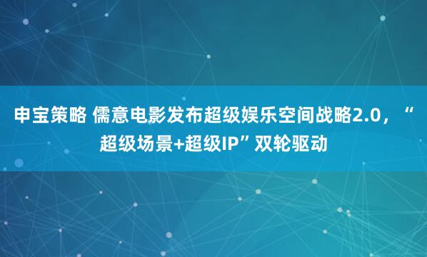 申宝策略 儒意电影发布超级娱乐空间战略2.0，“超级场景+超级IP”双轮驱动