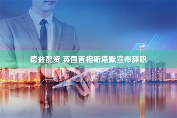 德益配资 英国首相斯塔默宣布辞职