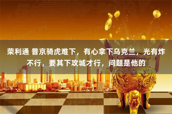 荣利通 普京骑虎难下，有心拿下乌克兰，光有炸不行，要其下攻城才行，问题是他的