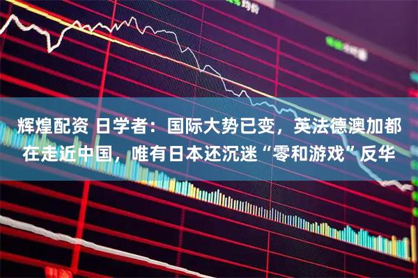 辉煌配资 日学者：国际大势已变，英法德澳加都在走近中国，唯有日本还沉迷“零和游戏”反华