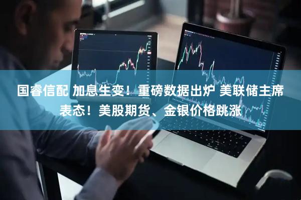 国睿信配 加息生变！重磅数据出炉 美联储主席表态！美股期货、金银价格跳涨