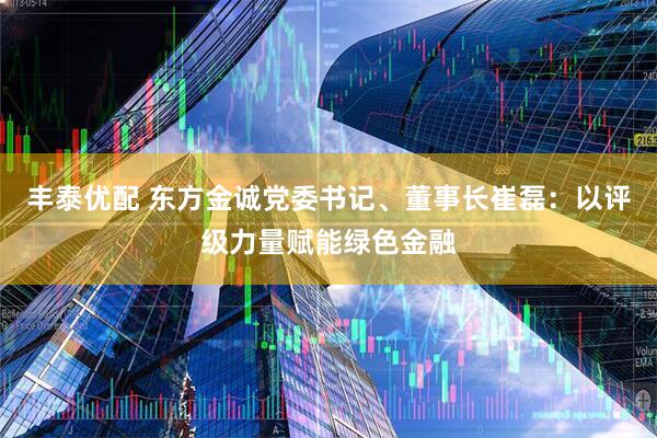 丰泰优配 东方金诚党委书记、董事长崔磊：以评级力量赋能绿色金融