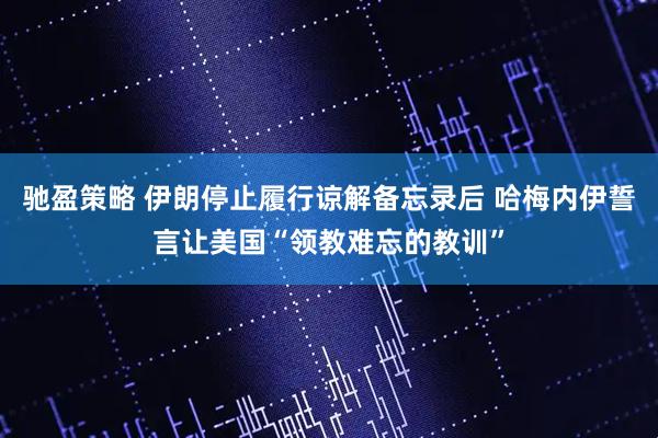驰盈策略 伊朗停止履行谅解备忘录后 哈梅内伊誓言让美国“领教难忘的教训”