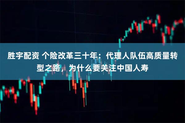 胜宇配资 个险改革三十年：代理人队伍高质量转型之路，为什么要关注中国人寿