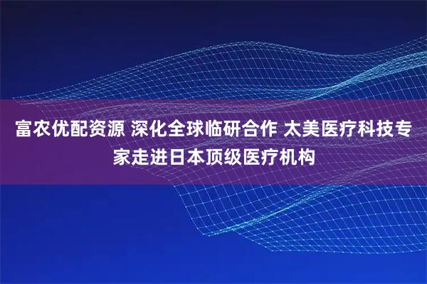 富农优配资源 深化全球临研合作 太美医疗科技专家走进日本顶级医疗机构
