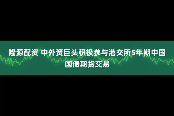隆源配资 中外资巨头积极参与港交所5年期中国国债期货交易