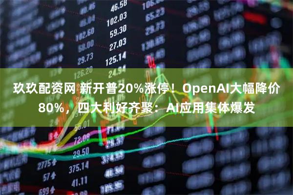 玖玖配资网 新开普20%涨停！OpenAI大幅降价80%，四大利好齐聚：AI应用集体爆发
