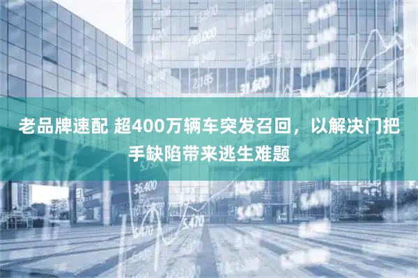老品牌速配 超400万辆车突发召回，以解决门把手缺陷带来逃生难题