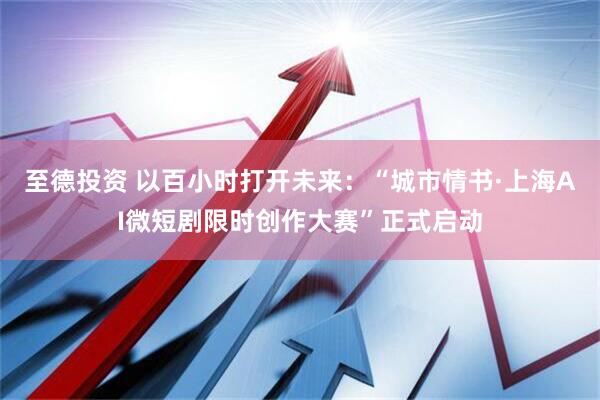 至德投资 以百小时打开未来：“城市情书·上海AI微短剧限时创作大赛”正式启动