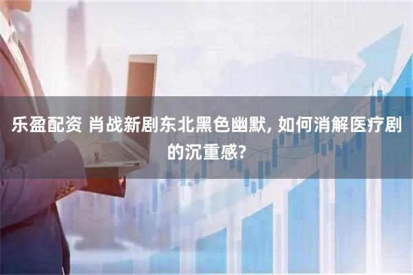 乐盈配资 肖战新剧东北黑色幽默, 如何消解医疗剧的沉重感?